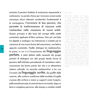 annienta il pensiero fatalista di evoluzione sequenziale e        Roger Fidler

     sostituzione. La parola chiave per rinnovare conservando          Giornalista, designer ed esperto
                                                                       di nuove tecnologie, Roger Fidler,
     comunque alcuni elementi caratteristici fondamentali è            di origine ceca, la sua biografia
                                                                       professionale è legata allo sviluppo
                                                                       di applicazioni tecnologiche per
     la convergenza, l’incrociarsi di due percorsi, che                l’ambiente di stampa. Ha lavorato
                                                                       per 21 anni al gruppo Knight-Ridder.
     permette la trasformazione di ciascuna unità                      Fondatore e direttore del Knight-Ridder
                                                                       Graphics Networks. Ha partecipato
     risolvendosi nella creazione di nuove entità.                     attivamente allo sviluppo di videotex
                                                                       applicato alla stampa e allo sviluppo
     Questo principio è alla base del concept della realtà             del servizio che si chiama Knight-Ridder
                                                                       Viewtron. Nel 1981 cominciò a lavorare
                                                                       sull’idea di un terminale digitale o in
     aumentata applicata al libro cartaceo. Non più una lotta          aereo compressa come il supporto per
                                                                       i media elettronici, libri. Dal 1986 è
     tra digitale e analogico ma interazione e contatto per la         professore di ricerca nei nuovi media
                                                                       e information design presso la Scuola
     creazione di una nuova forma del comunicare, una lettura          di Giornalismo e Comunicazione
                                                                       alla Kent State University. Nel 2000

78
     appunto aumentata. Fiedler distingue tre mediamorfosi,            divenne direttore del Institute for
                                                                       CyberInformation , che ha sviluppato il
     la prima, in cui vi è l’acquisizione del     linguaggio           nuovo tipo di lettore digitale (formato
                                                                       Kent). Nel 2005, divenne direttore di

     parlato,      è stata dettata dalla necessità dei gruppi
                                                                       iniziative tecnologiche nel Donald W.
                                                                       Reynolds Journalism Institute presso la
                                                                       Scuola di Giornalismo della Missouri.
     primitivi di dialogare con altri gruppi dando forma al            Egli è l’autore di Mediamorfosi. Roger
                                                                       Fidler dà il suo contributo nel campo
     pensiero dell’individuo permettendo di trasmettere valori,        della ricerca tecnologica applicata allo
                                                                       sviluppo dei supporti di stampa e delle
                                                                       sue nuove estensioni attraverso i media
     conoscenze che hanno potuto dar vita a un elementare              digitali.

     sistema culturale. La seconda mediamorfosi si ha con
     l’avvento del   linguaggio scritto, dai graffiti delle
     caverne, alla scrittura cuneiforme delle tavolette d’argilla
     si passa alla scrittura a mano su supporti come il papiro,
     pelli animali essiccate, la carta di stracci arrivando, dopo un
     lento e complesso percorso, alla stampa a caratteri mobili
 