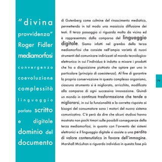 “divina               di Gutenberg come culmine del rinascimento mediatico,
                      permettendo in tal modo una massiccia diffusione dei
                      testi. Il terzo passaggio ci riguarda molto da vicino ed
provvidenza”
                      è rappresentato dalla comparsa del          linguaggio
Roger Fidler          digitale.     Siamo infatti nel grembo della terza
                      mediamorfosi che consiste nell’ampia varietà di nuovi

mediamorfosi          strumenti del comunicare indirizzati al mondo tecnologico-
                      elettronico in cui l’individuo è indotto a mixare i prodotti
convergenza           che ha a disposizione piuttosto che optare per uno in
                      particolare (principio di coesistenza). Al fine di garantire
coevoluzione          la propria conservazione in questo complesso organismo,         79
                      ciascuno strumento si è migliorato, arricchito, modificato
complessità           alla comparsa di ogni successiva innovazione. Quindi
                      un mondo in continua trasformazione che tende a
l i n g u a g g i o
                      migliorarsi, in cui la funzionalità e la corretta risposta ai

parlato   scritto     bisogni del consumatore sono i motori del nuovo sistema
                      comunicativo. C’è però da dire che alcuni studiosi hanno

e         digitale    mostrato non pochi timori sulle possibili conseguenze della
                      terza mediamorfosi, in quanto con l’avvento dei sistemi

dominio        del    elettronici e il linguaggio digitale si assiste a una perdita
                      di valore contenutistico in favore dell’immagine.
documento             Marshall McLuhan a riguardo individua in questa fase più
 