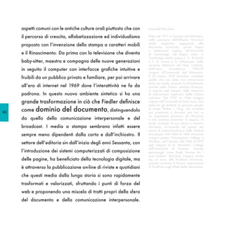 aspetti comuni con le antiche culture orali piuttosto che con    Marshall McLuhan

     il percorso di crescita, alfabetizzazione ed individualismo      Nato nel 1911 in Canada ad Edmonton,
                                                                      nella provincia dell’Alberta, McLuhan
                                                                      studiò    dapprima      ingegneria      alla
     proposto con l’invenzione della stampa a caratteri mobili        Manitoba University, quindi lingua
                                                                      e letteratura inglese all’Università
     e il Rinascimento. Da prima con la televisione che diventa       di Cambridge, nel Regno Unito. A
                                                                      Cambridge studiò presso I. A. Richards
     baby-sitter, maestra e compagna delle nuove generazioni          e F. R. Leavis e fu influenzato dalla
                                                                      corrente letteraria del New Criticism.
     in seguito il computer con interfacce grafiche intuitive e       Nell’anno       accademico        1936-37
                                                                      insegnò all’Università del Wisconsin.
                                                                      Il 30 marzo 1937 McLuhan completò
     fruibili da un pubblico privato e familiare, per poi arrivare    quella che era stata una conversione
                                                                      lenta ma totale, quando fu formalmente
     all’era di internet nel 1969 dove l’interattività ne fa da       accolto nella Chiesa cattolica Romana.
                                                                      In seguito egli insegnò nelle istituzioni
     padrona. In questo nuovo ambiente sintetico si ha una            di educazione superiore della Chiesa
                                                                      cattolica. Dal 1937 al 1944 insegnò
     grande trasformazione in ciò che Fiedler definisce               inglese nell’Università di Saint Louis. Qui
                                                                      ebbe tra gli studenti un giovane gesuita

80
     come dominio         del documento, distinguendolo               di nome Walter J. Ong, che avrebbe
                                                                      poi preparato e discusso una tesi su
                                                                      un argomento proposto da McLuhan
     da quello della comunicazione interpersonale e del               e che sarebbe diventato in seguito, in
                                                                      modo analogo al suo amico e maestro
     broadcast. I media a stampa sembrano infatti essere              McLuhan, un’autorità nel campo dei
                                                                      mezzi di comunicazione e delle relative
     sempre meno dipendenti dalla carta e dall’inchiostro. Il         tecnologie. Dal 1944 al 1946 McLuhan
                                                                      insegnò presso l’Assumption College a
                                                                      Windsor, nel Canada. Dal 1946 al 1979
     settore dell’editoria sin dall’inizio degli anni Sessanta, con   egli insegnò al St. Michael’s College
                                                                      dell’Università di Toronto, avendo
     l’introduzione dei sistemi computerizzati di composizione        personaggi come Hugh Kenner tra i
                                                                      suoi studenti. McLuhan insegnò anche
     delle pagine, ha beneficiato della tecnologia digitale, ma       per un anno alla Fordham University,
                                                                      quando avvenne il famoso esperimento
     è attraverso la pubblicazione on-line di riviste e quotidiani    di Fordham sugli effetti della televisione.

     che questi media dalla lunga storia si sono rapidamente
     trasformati e valorizzati, sfruttando i punti di forza del
     web e proponendo una miscela di tratti propri della sfera
     del documento e della comunicazione interpersonale.
 