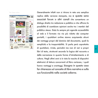 The Times on-line   Generalmente infatti non si ritrova in rete una semplice
                    replica della versione stampata, ma a questa sono
                    associati forum o altri canali che consentono un
                    dialogo diretto tra redazione e pubblico e che offrono la
                    possibilità di scambiare opinioni anche tra i membri del
                    pubblico stesso. Data la sempre più agevole accessibilità
                    al web e il formato via via più ridotto dei computer
                    portatili, i quotidiani on-line stanno acquisendo alcuni
                    dei vantaggi propri del dominio del documento, quali la
                    semplicità e la trasportabilità. Si parla però soprattutto
                    di quotidiani, riviste, periodici ma non di veri e propri         81
                    libri di testo, strutturati secondo la logica del racconto e
                    della narrazione in quanto forma d’intrattenimento e di
                    cultura. Negli ultimi anni si è vista la nascita di dispositivi
                    elettronici di lettura concorrenti al libro cartaceo, i quali
                    hanno vantaggi e svantaggi, bisogna in questo caso
                    far chiarezza sul concetto di libro narrativo e sulla
                    sua funzionalità nella società odierna.
 