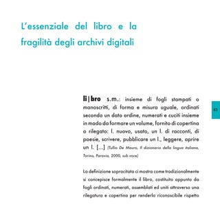 L’essenziale del libro e la
fragilità degli archivi digitali




                 li|bro s.m.:            insieme di fogli stampati o
                 manoscritti, di forma e misura uguale, ordinati                        83
                 secondo un dato ordine, numerati e cuciti insieme
                 in modo da formare un volume, fornito di copertina
                 o rilegato: l. nuovo, usato, un l. di racconti, di
                 poesie, scrivere, pubblicare un l., leggere, aprire
                 un l. [...]   (Tullio De Mauro, Il dizionario della lingua italiana,

                 Torino, Paravia, 2000, sub voce)



                 La definizione sopracitata ci mostra come tradizionalmente
                 si concepisce formalmente il libro, costituito appunto da
                 fogli ordinati, numerati, assemblati ed uniti attraverso una
                 rilegatura e copertina per renderlo riconoscibile rispetto
 
