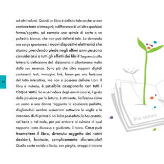 ad altri volumi. Quindi un libro è definito tale anche se non
     contiene testo o immagini, a differenza di un’altra qualsiasi
     forma/oggetto, ad esempio una spirale di carta o un
     poliedro bianco, che non può definirsi tale. La domanda
     ora sorge spontanea, i nuovi dispositivi elettronici che
     stanno prendendo piede negli ultimi anni possono
     considerarsi a tutti gli effetti dei libri? Seguendo alla
     lettera la definizione del dizionario si allontanano molto
     dalla sua essenza. Sono più che altro supporti digitali
     contenenti testi, immagini, link, forum per una fruizione

84
     del tutto interattiva, ma non si possono definire Libri. Il
     libro è materia, è possibile assaporarlo con tutti i
     cinque sensi, ha in sé l’odore degli anni trascorsi, il gusto
     della passione per la lettura, è attraente, ha fascino come
     un uomo e una donna raggiunta la coscienza perfetta,
     sfogliandolo sembra sussurrarci sottovoce le voglie e le
                                                                                 es
                                                                          e sens
     intenzioni di chi prima di noi lo ha posseduto, lo ha scrutato,
     nel bene o nel male, per poi arrivare al culmine di quel
                                                                       fiv
     rapporto tanto discusso e giudicato, il tocco. Cosa può
     trasmettere il libro, divenuto soggetto dei nostri
     desideri, fantasie, semplicemente sfiorandolo?
     Quella carta ruvida o liscia, con pieghe, strappi o ancora
 