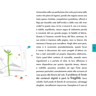 immacolata nella sua perfezione che ruolo può avere nella
        nostra vita piena di inganni, parole che vagano senza una
        meta spesso ritrattate, competizioni quotidiane, affronti e
        litigi per banalità nate dall’invidia e dalla noia del viver
        civile? In questo caos c’è lui, è ancora lì, non si è mosso,
        è stabile, equilibrato, nessun segno di cedimento perché
        è cosciente del suo grande pregio, la fedeltà al lettore.
        Questa è l’essenza nonché forza del libro cartaceo, la
        sua anima è impressa nelle pagine, nero su bianco che
        nemmeno il tempo può cancellare. Negli ultimi anni però,
        come si è accennato precedentemente, questa forza               85
        è messa in discussione dai nuovi progetti di lettura on-
touch




        line o testi scaricabili sul proprio dispositivo elettronico.
        Certo quest’ultimi vantano di comodità, essendo meno
        ingombranti e a portata di click, la loro diffusione è
        meno dispendiosa per quanto riguarda tempo, denaro
        e visibilità, possiamo accedere ad ogni fonte senza
        permessi particolari comodamente seduti alla scrivania di
        casa grazie alle librerie del web. Il problema di fondo
        dei contenuti digitali è però la         fragilità.    Sono
        volubili, facili prede di disturbi di connessione, salvataggi
        sbagliati, cancellazioni improvvise. Esemplare è il caso di
 