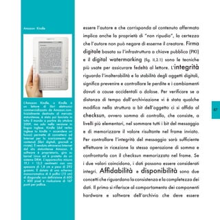 Amazon Kindle                             essere l’autore e che corrisponda al contenuto affermato
                                          implica anche la proprietà di “non ripudio”, la certezza
                                          che l’autore non può negare di esserne il creatore. Firma
                                          digitale basata su l’infrastruttura a chiave pubblica (PKI)
                                          e il digital watermarking (fig. II,2.1) sono le tecniche
                                          più usate per assicurare fedeltà al lettore. L’integrità
                                          riguarda l’inalterabilità e la stabilità degli oggetti digitali,
                                          significa prevenire e controllare le perdite e i cambiamenti
                                          dovuti a cause accidentali o dolose. Per verificare se a
                                          distanza di tempo dall’archiviazione vi è stata qualche
L’Amazon Kindle, o Kindle è
un lettore di libri elettronici
commercializzato da Amazon.com.
                                          modifica nella struttura a bit dell’oggetto ci si affida al        87
Inizialmente destinato al mercato
statunitense, è stato poi lanciato in     checksun, ovvero somma di controllo, che consiste, a
tutto il mondo a partire da ottobre
2009, ma solo nella versione in           livelli più elementari, nel sommare tutti i bit del messaggio
lingua inglese. Kindle (dal verbo
inglese to kindle = accendere un          e di memorizzare il valore risultante nel frame inviato.
fuoco) permette di connettersi ad
Internet per lo scaricamento dei
contenuti (libri digitali, giornali e
                                          Per controllare l’integrità del messaggio sarà sufficiente
riviste). È venduto attraverso Internet
dal sito statunitense Amazon. Il          effettuare in ricezione la stessa operazione di somma e
software è proprietario, gira su
kernel Linux ed è protetto da un          confrontarla con il checksun memorizzato nel frame. Se
sistema DRM. L’apparecchio misura
19,1 × 13,5 centimetri con uno            i due valori coincidono, i dati possono essere considerati
spessore di 1,8 cm e peso di 292
grammi. È dotato di uno schermo
monocromatico di 6 pollici (15 cm)
                                          integri.   Affidabilità      e   disponibilità       sono due
di diagonale con definizione di 600
× 800 pixel e risoluzione di 167          concetti che riguardano la consistenza e la completezza dei
punti per pollice.
                                          dati. Il primo si riferisce al comportamento dei componenti
                                          hardware e software dell’archivio che deve essere
 
