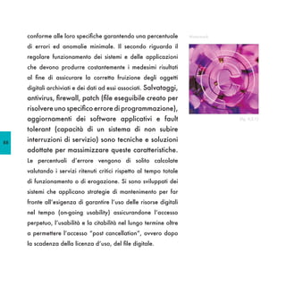 conforme alle loro specifiche garantendo una percentuale        Watermark

     di errori ed anomalie minimale. Il secondo riguarda il
     regolare funzionamento dei sistemi e delle applicazioni
     che devono produrre costantemente i medesimi risultati
     al fine di assicurare la corretta fruizione degli oggetti
     digitali archiviati e dei dati ad essi associati. Salvataggi,
     antivirus, firewall, patch (file eseguibile creato per
     risolvere uno specifico errore di programmazione),
     aggiornamenti dei software applicativi e fault                              (fig. II,2.1)

     tolerant (capacità di un sistema di non subire
88
     interruzioni di servizio) sono tecniche e soluzioni
     adottate per massimizzare queste caratteristiche.
     Le percentuali d’errore vengono di solito calcolate
     valutando i servizi ritenuti critici rispetto al tempo totale
     di funzionamento o di erogazione. Si sono sviluppati dei
     sistemi che applicano strategie di mantenimento per far
     fronte all’esigenza di garantire l’uso delle risorse digitali
     nel tempo (on-going usability) assicurandone l’accesso
     perpetuo, l’usabilità e la citabilità nel lungo termine oltre
     a permettere l’accesso “post cancellation”, ovvero dopo
     la scadenza della licenza d’uso, del file digitale.
 