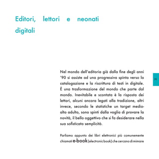 Editori,   lettori       e      neonati
digitali




                     Nel mondo dell’editoria già dalla fine degli anni
                     ‘90 si assiste ad una progressiva spinta verso la         91
                     catalogazione e la riscrittura di testi in digitale.
                     È una trasformazione del mondo che parte dal
                     mondo. Inevitabile e scontata è la risposta dei
                     lettori, alcuni ancora legati alla tradizione, altri
                     invece, secondo le statistiche un target medio-
                     alto adulto, sono spinti dalla voglia di provare la
                     novità, il bello oggettivo che si fa desiderare nella
                     sua sofisticata semplicità.


                     Parliamo appunto dei libri elettronici più comunemente
                     chiamati e-book (electronic book) che cercano di mimare
 