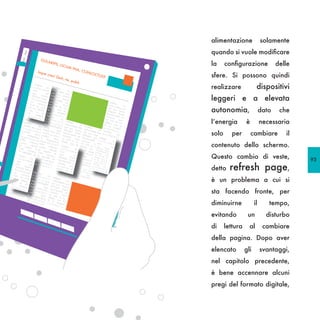 alimentazione               solamente
                                                                    quando si vuole modificare
                                                                    la     configurazione              delle
                                                                    sfere. Si possono quindi
                                                                    realizzare              dispositivi
                                                                    leggeri e a elevata
                                                                    autonomia,                  dato    che
                                                                    l’energia        è          necessaria
                                                                    solo      per        cambiare         il
                                       dep
                                             e
                                      patu ra e s U p

                                                                    contenuto dello schermo.
                                            s,              pliis
                                      Satu
                                           m te             qua
                                     con            ri
                                            f e c s huit,
                                    confe         uri
                                           ci            bus
                                   P.
                                  egere       Habe veris,
                                                       rdiem

                                                                    Questo cambio di veste,
                                 voltu batra?
                                        ro              Hiliu
                                stesc x
                                                                                                               93
    dep                                io e         sc
          e
   patu ra e s U p             et C           s in rum
        s,          pliis               ata          guliu
                              tus



                                                                             refresh page,
   Satu                                        omn
                                                     itus,
  con
        m te
              ris
                    qua      pess perudet
                                    ul ca

                                                                    detto
        f          h
 confe e c u r i uit,        cae            et fo rei
P.
       ci         bus       quem q u e m re,
                                    e            ur,
           Habe veris,      quod nt, steri
                rdiem              consi        po
                                          d Ca s,
                                                til


                                                                    è un problema a cui si
                                                                    sta facendo fronte, per
                                                                    diminuirne             il      tempo,
                                                                    evitando          un          disturbo
                                                                    di     lettura     al        cambiare
                                                                    della pagina. Dopo aver
                                                                    elencato         gli        svantaggi,
                                                                    nel capitolo precedente,
                                                                    è bene accennare alcuni
                                                                    pregi del formato digitale,
 