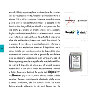 e-book. Il lettore può scegliere la dimensione dei caratteri        Lettori Software

     con cui visualizzare il testo, rendendo più facile la lettura, la
     ricerca di tipo full text consente di trovare immediatamente
     parole o intere frasi contenute nel testo. Si possono inoltre
     inserire diversi segnalibri, per identificare un punto specifico
     ma anche per creare un proprio indice personalizzato.
     Inglobare dizionari completi cui accedere automaticamente
     ogni volta che si vuole verificare il significato di una parola
     oltre che evidenziare il testo con colori fluorescenti. Se                                       (fig. II,3.1)

     il prezzo di un e-book è significativamente inferiore a

94
     quello del suo equivalente cartaceo il dispositivo che lo           Lettore Dedicato - Gemstar

     rende fruibile non è così economico. La disponibilità di un
     dispositivo di lettura comodo e portatile costituisce
     una condizione necessaria per un’esperienza di
     lettura paragonabile a quella dei tradizionali libri
     su carta. I dispositivi di lettura per gli e-book possono
     essere divisi in due classi: lettori esclusivamente software
     e lettori hardware dedicati. Fa parte dei       dispositivi
     software        (fig. II,3.1) il primo e-book reader, Adobe                                      (fig. II,3.2)

     Acrobat Reader, gratuitamente distribuito dalla stessa
     azienda produttrice, che ha dunque creato un nuovo
     lettore e-book, differente da Acrobat Reader per file
 