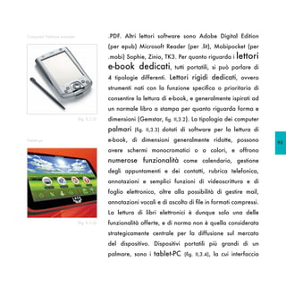 Computer Palmare e-reader                   .PDF. Altri lettori software sono Adobe Digital Edition
                                            (per epub) Microsoft Reader (per .lit), Mobipocket (per
                                            .mobi) Sophie, Zinio, TK3. Per quanto riguarda i   lettori
                                            e-book dedicati,           tutti portatili, si può parlare di
                                            4 tipologie differenti. Lettori rigidi dedicati, ovvero
                                            strumenti nati con la funzione specifica o prioritaria di
                                            consentire la lettura di e-book, e generalmente ispirati ad
                                            un normale libro a stampa per quanto riguarda forma e
                            (fig. II,3.3)   dimensioni (Gemstar, fig. II,3.2). La tipologia dei computer
                                            palmari   (fig. II,3.3) dotati di software per la lettura di

Tablet pc                                   e-book, di dimensioni generalmente ridotte, possono             95
                                            avere schermi monocromatici o a colori, e offrono
                                            numerose funzionalità come calendario, gestione
                                            degli appuntamenti e dei contatti, rubrica telefonica,
                                            annotazioni e semplici funzioni di videoscrittura e di
                                            foglio elettronico, oltre alla possibilità di gestire mail,
                                            annotazioni vocali e di ascolto di file in formati compressi.
                                            La lettura di libri elettronici è dunque solo una delle
                            (fig. II,3.4)   funzionalità offerte, e di norma non è quella considerata
                                            strategicamente centrale per la diffusione sul mercato
                                            del dispositivo. Dispositivi portatili più grandi di un
                                            palmare, sono i tablet-PC (fig. II,3.4), la cui interfaccia
 