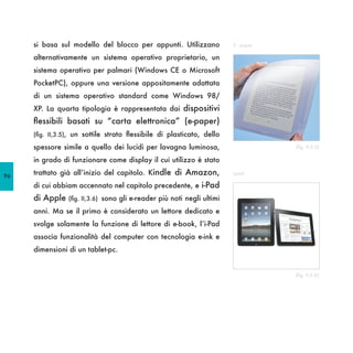 si basa sul modello del blocco per appunti. Utilizzano              E - paper

     alternativamente un sistema operativo proprietario, un
     sistema operativo per palmari (Windows CE o Microsoft
     PocketPC), oppure una versione appositamente adattata
     di un sistema operativo standard come Windows 98/
     XP. La quarta tipologia è rappresentata dai dispositivi
     flessibili basati su “carta elettronica” (e-paper)
     (fig. II,3.5), un sottile strato flessibile di plasticato, dello

     spessore simile a quello dei lucidi per lavagna luminosa,                       (fig. II,3.5)

     in grado di funzionare come display il cui utilizzo è stato

96
     trattato già all’inizio del capitolo. Kindle di Amazon,             i-pad

     di cui abbiam accennato nel capitolo precedente, e i-Pad
     di Apple    (fig. II,3.6) sono gli e-reader più noti negli ultimi

     anni. Ma se il primo è considerato un lettore dedicato e
     svolge solamente la funzione di lettore di e-book, l’i-Pad
     associa funzionalità del computer con tecnologia e-ink e
     dimensioni di un tablet-pc.


                                                                                     (fig. II,3.6)
 