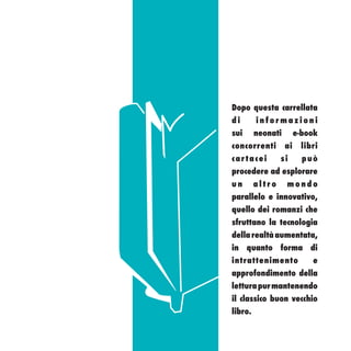 Dopo questa carrellata
di       informazioni
sui      neonati        e-book
concorrenti        ai    libri
cartacei         si       può
procedere ad esplorare
un       altro     mondo
parallelo e innovativo,
quello dei romanzi che
sfruttano la tecnologia
della realtà aumentata,
in quanto forma di
intrattenimento             e
approfondimento della
lettura pur mantenendo
il classico buon vecchio
libro.
 