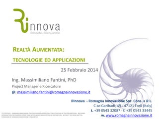REALTÀ AUMENTATA:
TECNOLOGIE ED APPLICAZIONI
25 Febbraio 2014

Ing. Massimiliano Fantini, PhD
Project Manager e Ricercatore
@. massimiliano.fantini@romagnainnovazione.it
RInnova - Romagna Innovazione Soc. Cons. a R.L.
C.so Garibadi, 49 - 47121 Forlì (Italy)
t. +39 0543 32087 - f. +39 0543 33445
w. www.romagnainnovazione.it

© 27/02/2014 – ROMAGNA INNOVAZIONE; FOR DISCUSSION PURPOSES ONLY: ANY OTHER USE OF THIS PRESENTATION - INCLUDING
REPRODUCTION FOR PURPOSES OTHER THAN NOTED ABOVE, MODIFICATION OR DISTRIBUTION - WITHOUT THE PRIOR WRITTEN
PERMISSION OF ROMAGNA INNOVAZIONE IS PROHIBITED

 
