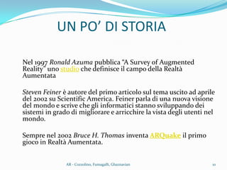 Nel 1997 Ronald Azuma pubblica “A Survey of Augmented
Reality” uno studio che definisce il campo della Realtà
Aumentata
Steven Feiner è autore del primo articolo sul tema uscito ad aprile
del 2002 su Scientific America. Feiner parla di una nuova visione
del mondo e scrive che gli informatici stanno sviluppando dei
sistemi in grado di migliorare e arricchire la vista degli utenti nel
mondo.
Sempre nel 2002 Bruce H. Thomas inventa ARQuake il primo
gioco in Realtà Aumentata.
UN PO’ DI STORIA
10AR - Cozzolino, Fumagalli, Ghaznavian
 