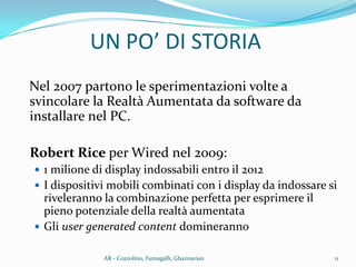 Nel 2007 partono le sperimentazioni volte a
svincolare la Realtà Aumentata da software da
installare nel PC.
Robert Rice per Wired nel 2009:
 1 milione di display indossabili entro il 2012
 I dispositivi mobili combinati con i display da indossare si
riveleranno la combinazione perfetta per esprimere il
pieno potenziale della realtà aumentata
 Gli user generated content domineranno
UN PO’ DI STORIA
11AR - Cozzolino, Fumagalli, Ghaznavian
 
