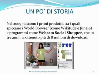 Nel 2009 nascono i primi prodotti, tra i quali
spiccano i World Browser (come Wikitude e Junaio)
e programmi come Webcam Social Shopper, che in
tre anni ha ottenuto più di 8 milioni di download.
UN PO’ DI STORIA
12AR - Cozzolino, Fumagalli, Ghaznavian
 