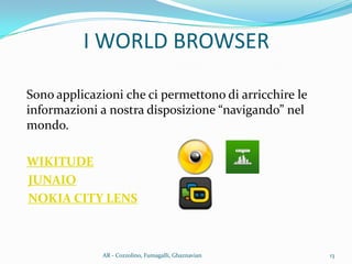 I WORLD BROWSER
Sono applicazioni che ci permettono di arricchire le
informazioni a nostra disposizione “navigando” nel
mondo.
WIKITUDE
JUNAIO
NOKIA CITY LENS
13AR - Cozzolino, Fumagalli, Ghaznavian
 