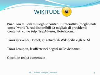WIKITUDE
Più di 100 milioni di luoghi e contenuti interattivi (meglio noti
come “world”), resi disponibili da migliaia di provider di
contenuti come Yelp, TripAdvisor, Hotels.com…
Trova gli eventi, i tweet, gli articoli di Wikipedia e gli ATM
Trova i coupon, le offerte nei negozi nelle vicinanze
Giochi in realtà aumentata
15AR - Cozzolino, Fumagalli, Ghaznavian
 