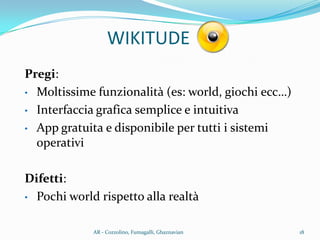 Pregi:
• Moltissime funzionalità (es: world, giochi ecc…)
• Interfaccia grafica semplice e intuitiva
• App gratuita e disponibile per tutti i sistemi
operativi
Difetti:
• Pochi world rispetto alla realtà
WIKITUDE
18AR - Cozzolino, Fumagalli, Ghaznavian
 