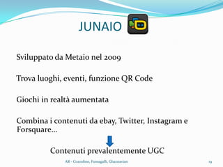 JUNAIO
Sviluppato da Metaio nel 2009
Trova luoghi, eventi, funzione QR Code
Giochi in realtà aumentata
Combina i contenuti da ebay, Twitter, Instagram e
Forsquare…
Contenuti prevalentemente UGC
19AR - Cozzolino, Fumagalli, Ghaznavian
 