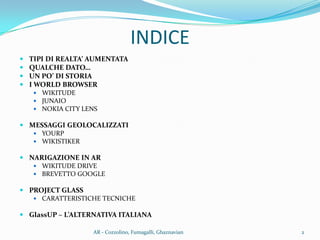  TIPI DI REALTA’ AUMENTATA
 QUALCHE DATO…
 UN PO’ DI STORIA
 I WORLD BROWSER
 WIKITUDE
 JUNAIO
 NOKIA CITY LENS
 MESSAGGI GEOLOCALIZZATI
 YOURP
 WIKISTIKER
 NARIGAZIONE IN AR
 WIKITUDE DRIVE
 BREVETTO GOOGLE
 PROJECT GLASS
 CARATTERISTICHE TECNICHE
 GlassUP – L’ALTERNATIVA ITALIANA
INDICE
2AR - Cozzolino, Fumagalli, Ghaznavian
 