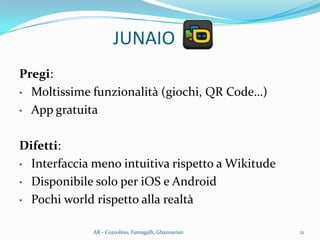 Pregi:
• Moltissime funzionalità (giochi, QR Code…)
• App gratuita
Difetti:
• Interfaccia meno intuitiva rispetto a Wikitude
• Disponibile solo per iOS e Android
• Pochi world rispetto alla realtà
JUNAIO
21AR - Cozzolino, Fumagalli, Ghaznavian
 