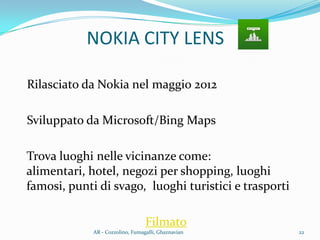 NOKIA CITY LENS
Rilasciato da Nokia nel maggio 2012
Sviluppato da Microsoft/Bing Maps
Trova luoghi nelle vicinanze come:
alimentari, hotel, negozi per shopping, luoghi
famosi, punti di svago, luoghi turistici e trasporti
Filmato
22AR - Cozzolino, Fumagalli, Ghaznavian
 