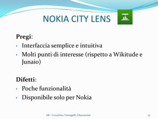 Pregi:
• Interfaccia semplice e intuitiva
• Molti punti di interesse (rispetto a Wikitude e
Junaio)
Difetti:
• Poche funzionalità
• Disponibile solo per Nokia
NOKIA CITY LENS
23AR - Cozzolino, Fumagalli, Ghaznavian
 