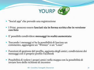 YOURP
 “Social app” che prevede una registrazione
 I Print, possono essere lasciati sia in forma scritta che in versione
con foto
 E’ possibile condividere messaggi in realtà aumentata
 Toccando i messaggi si ha la possibilità di lasciare un
commento, aggiungere un “Winner” o un “Loser”
 Funzioni di gestione del profilo, aggiunta degli amici, condivisione dei
messaggi con il proprio profilo Facebook
 Possibilità di vedere i propri amici nella mappa con la possibilità di
inviare loro delle richieste di incontro
26AR - Cozzolino, Fumagalli, Ghaznavian
 