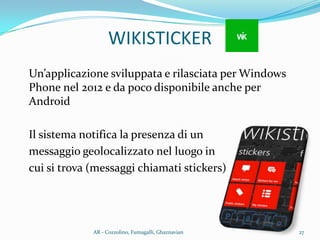 Un’applicazione sviluppata e rilasciata per Windows
Phone nel 2012 e da poco disponibile anche per
Android
Il sistema notifica la presenza di un
messaggio geolocalizzato nel luogo in
cui si trova (messaggi chiamati stickers)
WIKISTICKER
27AR - Cozzolino, Fumagalli, Ghaznavian
 