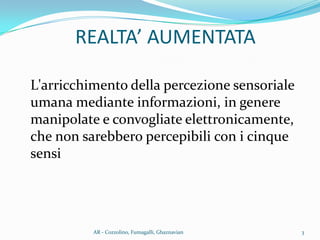 L'arricchimento della percezione sensoriale
umana mediante informazioni, in genere
manipolate e convogliate elettronicamente,
che non sarebbero percepibili con i cinque
sensi
3AR - Cozzolino, Fumagalli, Ghaznavian
REALTA’ AUMENTATA
 