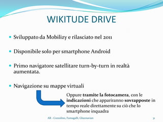 WIKITUDE DRIVE
 Sviluppato da Mobilizy e rilasciato nel 2011
 Disponibile solo per smartphone Android
 Primo navigatore satellitare turn-by-turn in realtà
aumentata.
 Navigazione su mappe virtuali
Oppure tramite la fotocamera, con le
indicazioni che appariranno sovrapposte in
tempo reale direttamente su ciò che lo
smartphone inquadra
31AR - Cozzolino, Fumagalli, Ghaznavian
 
