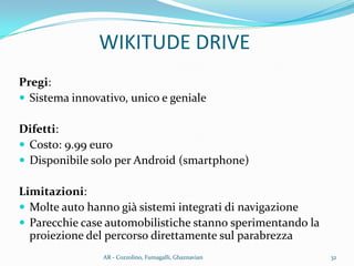 Pregi:
 Sistema innovativo, unico e geniale
Difetti:
 Costo: 9.99 euro
 Disponibile solo per Android (smartphone)
Limitazioni:
 Molte auto hanno già sistemi integrati di navigazione
 Parecchie case automobilistiche stanno sperimentando la
proiezione del percorso direttamente sul parabrezza
WIKITUDE DRIVE
32AR - Cozzolino, Fumagalli, Ghaznavian
 