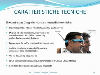 CARATTERISTICHE TECNICHE
Il 16 aprile 2013 Google ha rilasciato le specifiche tecniche:
 Naselli regolabili e telaio resistente, adatti a qualsiasi viso
 Display ad alta risoluzione, equivalente ad
uno schermo ad alta definizione da 25
pollici da due metri di distanza
 Fotocamera da 5MP e registrazioni video a 720p
 Audio a conduzione ossea (diffuso come
vibrazione nelle ossa craniche)
 Wi-Fi- 802.11b /g e Bluetooth
 12 GB di memoria utilizzabile, sincronizzato con Google Cloud Storage
 Compatibile con qualsiasi cellulare Bluetooth
36AR - Cozzolino, Fumagalli, Ghaznavian
 