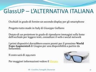 GlassUP – L’ALTERNATIVA ITALIANA
Occhiali in grado di fornire un secondo display per gli smartphone
Progetto tutto made in Italy di Giuseppe Galliano
Dotato di un proiettore in grado di riprodurre immagini sulla lente
dell’occhiale per leggere testi, consultare il web e social network
I primi dispositivi dovrebbero essere pronti per il prossimo World
Expo Augmented di Giugno per una disponibilità a partire da
Settembre.
Il costo sarà di 299 euro
Per maggiori informazioni vedere il filmato
37AR - Cozzolino, Fumagalli, Ghaznavian
 