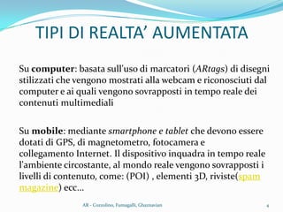 TIPI DI REALTA’ AUMENTATA
Su computer: basata sull'uso di marcatori (ARtags) di disegni
stilizzati che vengono mostrati alla webcam e riconosciuti dal
computer e ai quali vengono sovrapposti in tempo reale dei
contenuti multimediali
Su mobile: mediante smartphone e tablet che devono essere
dotati di GPS, di magnetometro, fotocamera e
collegamento Internet. Il dispositivo inquadra in tempo reale
l'ambiente circostante, al mondo reale vengono sovrapposti i
livelli di contenuto, come: (POI) , elementi 3D, riviste(spam
magazine) ecc...
4AR - Cozzolino, Fumagalli, Ghaznavian
 