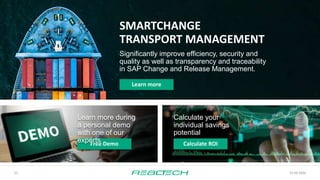 23.09.2020
22
SMARTCHANGE
TRANSPORT MANAGEMENT
Significantly improve efficiency, security and
quality as well as transparency and traceability
in SAP Change and Release Management.
Learn more
Free Demo
Calculate your
individual savings
potential
Calculate ROI
Learn more during
a personal demo
with one of our
experts
 