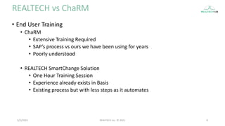 • End User Training
• ChaRM
• Extensive Training Required
• SAP’s process vs ours we have been using for years
• Poorly understood
• REALTECH SmartChange Solution
• One Hour Training Session
• Experience already exists in Basis
• Existing process but with less steps as it automates
REALTECH vs ChaRM
5/5/2021 8
REALTECH Inc. © 2021
 