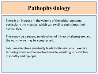 Pathophysiology
There is an increase in the volume of the orbital contents,
particularly the muscles, which can swell to eight times their
normal size.
There may be a secondary elevation of intraorbital pressure, and
the optic nerve may be compressed.
Later muscle fibres eventually leads to fibrosis, which exerts a
tethering effect on the involved muscle, resulting in restrictive
myopathy and diplopia
 