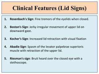 Clinical Features (Lid Signs)
1. Rosenbach's Sign: Fine tremors of the eyelids when closed.
2. Boston’s Sign: Jerky irregular movement of upper lid on
downward gaze.
3. Kocher’s Sign: Increased lid retraction with visual fixation
4. Abadie Sign: Spasm of the levator palpebrae superioris
muscle with retraction of the upper lid.
5. Riesman's sign: Bruit heard over the closed eye with a
stethoscope.
 