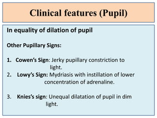 Clinical features (Pupil)
In equality of dilation of pupil
Other Pupillary Signs:
1. Cowen’s Sign: Jerky pupillary constriction to
light.
2. Lowy’s Sign: Mydriasis with instillation of lower
concentration of adrenaline.
3. Knies’s sign: Unequal dilatation of pupil in dim
light.
 
