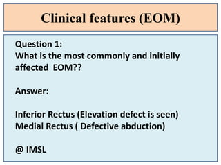 Clinical features (EOM)
Question 1:
What is the most commonly and initially
affected EOM??
Answer:
Inferior Rectus (Elevation defect is seen)
Medial Rectus ( Defective abduction)
@ IMSL
 