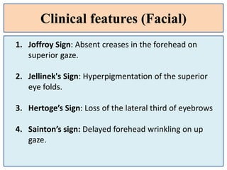 Clinical features (Facial)
1. Joffroy Sign: Absent creases in the forehead on
superior gaze.
2. Jellinek's Sign: Hyperpigmentation of the superior
eye folds.
3. Hertoge’s Sign: Loss of the lateral third of eyebrows
4. Sainton’s sign: Delayed forehead wrinkling on up
gaze.
 
