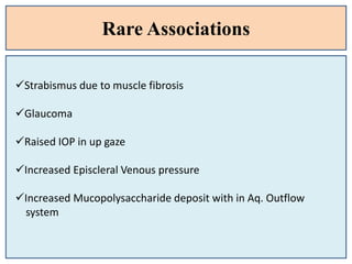 Rare Associations
Strabismus due to muscle fibrosis
Glaucoma
Raised IOP in up gaze
Increased Episcleral Venous pressure
Increased Mucopolysaccharide deposit with in Aq. Outflow
system
 