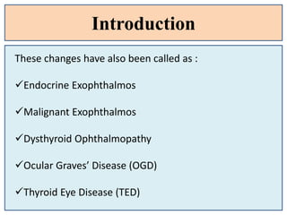 Introduction
These changes have also been called as :
Endocrine Exophthalmos
Malignant Exophthalmos
Dysthyroid Ophthalmopathy
Ocular Graves’ Disease (OGD)
Thyroid Eye Disease (TED)
 
