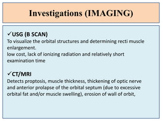 Investigations (IMAGING)
USG (B SCAN)
To visualize the orbital structures and determining recti muscle
enlargement.
low cost, lack of ionizing radiation and relatively short
examination time
CT/MRI
Detects proptosis, muscle thickness, thickening of optic nerve
and anterior prolapse of the orbital septum (due to excessive
orbital fat and/or muscle swelling), erosion of wall of orbit,
 