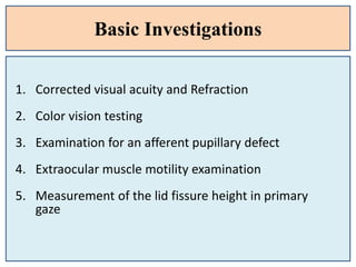 Basic Investigations
1. Corrected visual acuity and Refraction
2. Color vision testing
3. Examination for an afferent pupillary defect
4. Extraocular muscle motility examination
5. Measurement of the lid fissure height in primary
gaze
 