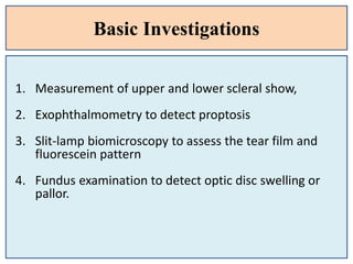 Basic Investigations
1. Measurement of upper and lower scleral show,
2. Exophthalmometry to detect proptosis
3. Slit-lamp biomicroscopy to assess the tear film and
fluorescein pattern
4. Fundus examination to detect optic disc swelling or
pallor.
 