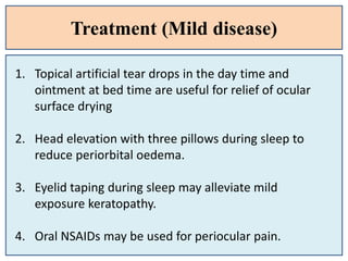 Treatment (Mild disease)
1. Topical artificial tear drops in the day time and
ointment at bed time are useful for relief of ocular
surface drying
2. Head elevation with three pillows during sleep to
reduce periorbital oedema.
3. Eyelid taping during sleep may alleviate mild
exposure keratopathy.
4. Oral NSAIDs may be used for periocular pain.
 
