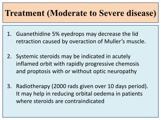 Treatment (Moderate to Severe disease)
1. Guanethidine 5% eyedrops may decrease the lid
retraction caused by overaction of Muller’s muscle.
2. Systemic steroids may be indicated in acutely
inflamed orbit with rapidly progressive chemosis
and proptosis with or without optic neuropathy
3. Radiotherapy (2000 rads given over 10 days period).
It may help in reducing orbital oedema in patients
where steroids are contraindicated
 