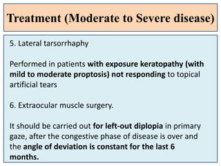 Treatment (Moderate to Severe disease)
5. Lateral tarsorrhaphy
Performed in patients with exposure keratopathy (with
mild to moderate proptosis) not responding to topical
artificial tears
6. Extraocular muscle surgery.
It should be carried out for left-out diplopia in primary
gaze, after the congestive phase of disease is over and
the angle of deviation is constant for the last 6
months.
 